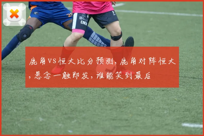 鹿角vs恒大比分预测,鹿角对阵恒大,悬念一触即发,谁能笑到最后